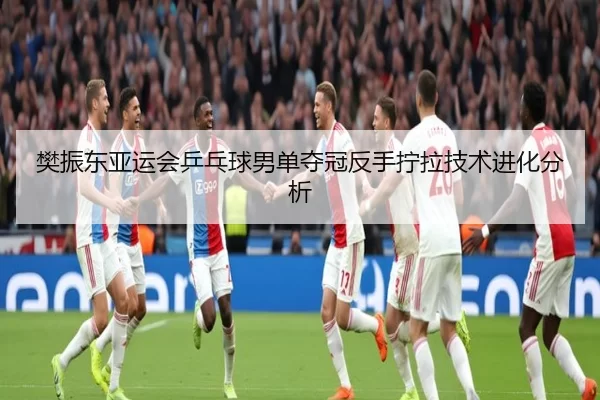 樊振东亚运会乒乓球男单夺冠反手拧拉技术进化分析