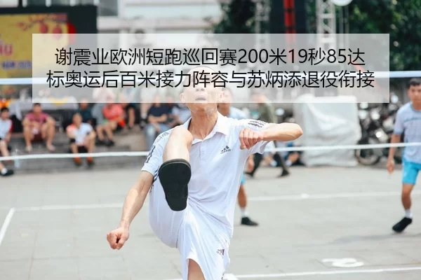 谢震业欧洲短跑巡回赛200米19秒85达标奥运后百米接力阵容与苏炳添退役衔接